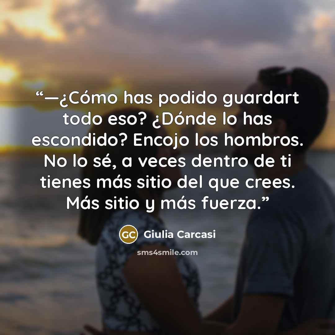 “—¿Cómo has podido guardart todo eso? ¿Dónde lo has escondido? Encojo los hombros. No lo sé, a veces dentro de ti tienes más sitio del que crees. Más sitio y más fuerza.” quote by Giulia Carcasi