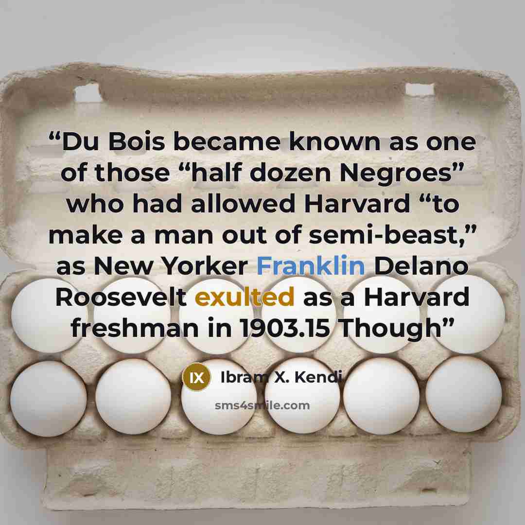 “Du Bois became known as one of those “half dozen Negroes” who had allowed Harvard “to make a man out of semi-beast,” as New Yorker Franklin Delano Roosevelt exulted as a Harvard freshman in 1903.15 Though” quote by Ibram X. Kendi