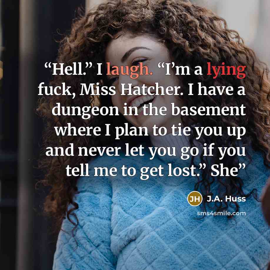 “Hell.” I laugh. “I’m a lying fuck, Miss Hatcher. I have a dungeon in the basement where I plan to tie you up and never let you go if you tell me to get lost.” She” quote by J.A. Huss