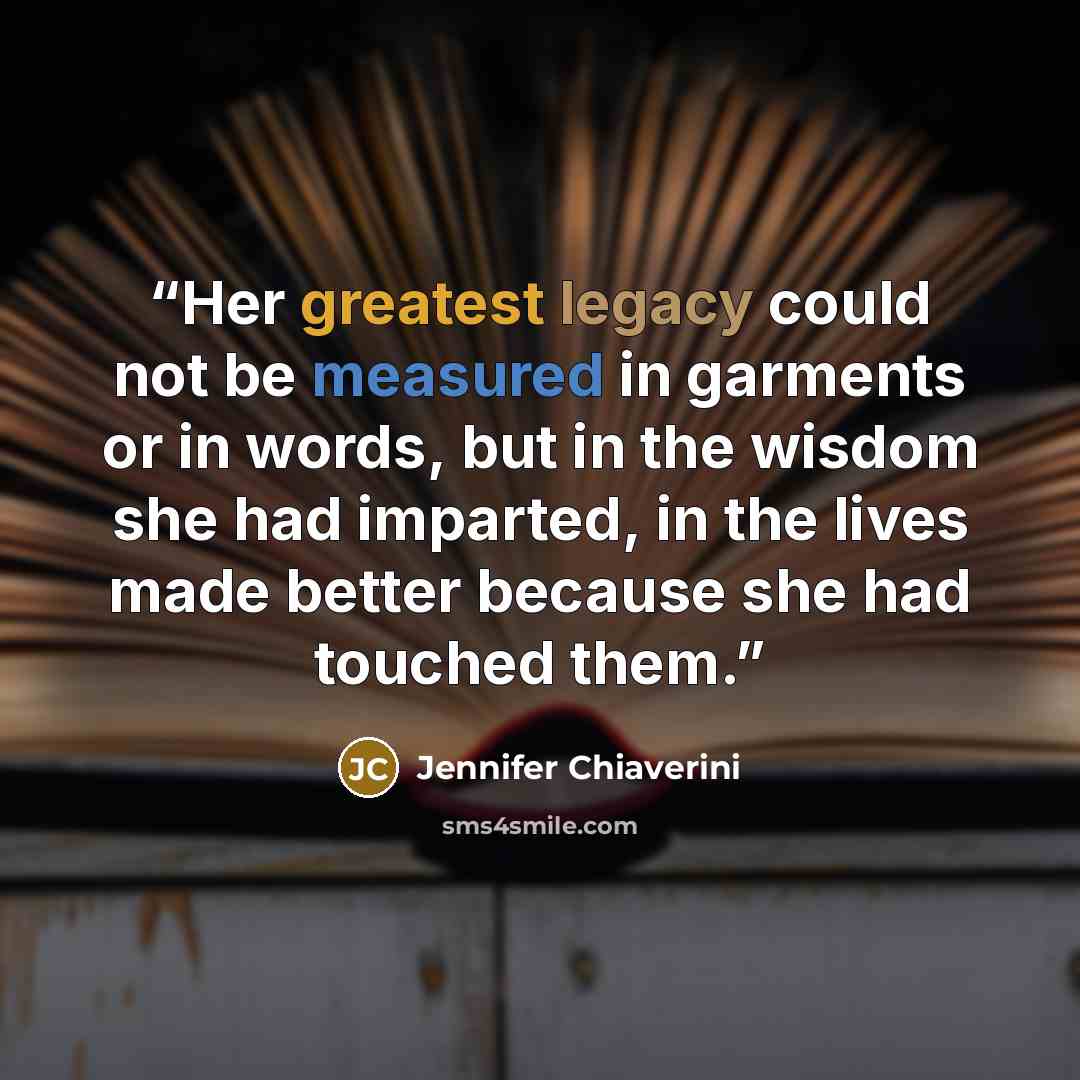 “Her greatest legacy could not be measured in garments or in words, but in the wisdom she had imparted, in the lives made better because she had touched them.” quote by Jennifer Chiaverini