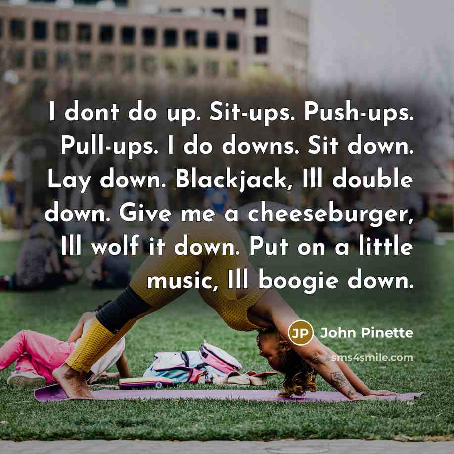 “I dont do up. Sit-ups. Push-ups. Pull-ups. I do downs. Sit down. Lay down. Blackjack, Ill double down. Give me a cheeseburger, Ill wolf it down. Put on a little music, Ill boogie down.” quote by John Pinette