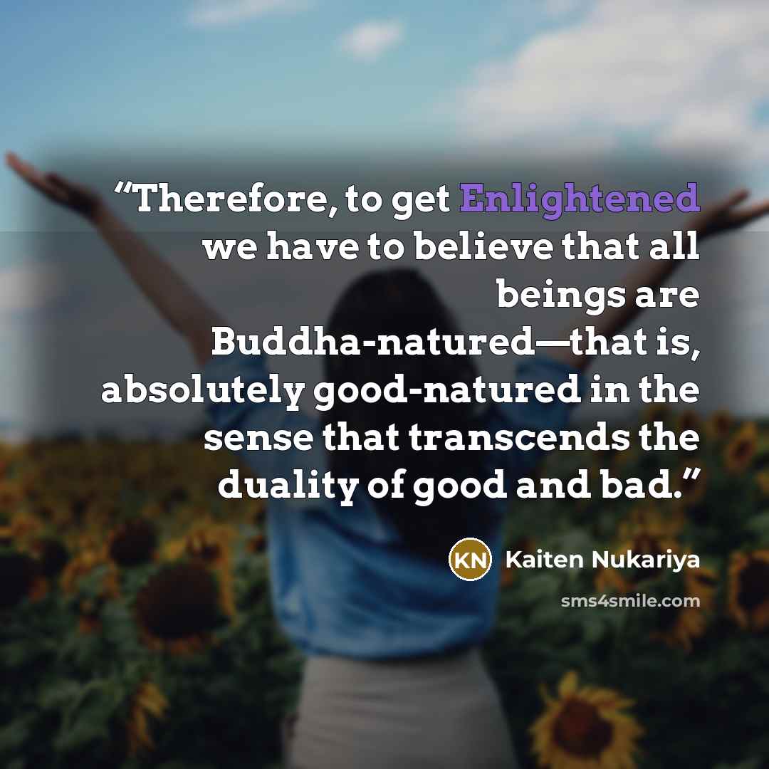 “Therefore, to get Enlightened we have to believe that all beings are Buddha-natured—that is, absolutely good-natured in the sense that transcends the duality of good and bad.” quote by Kaiten Nukariya