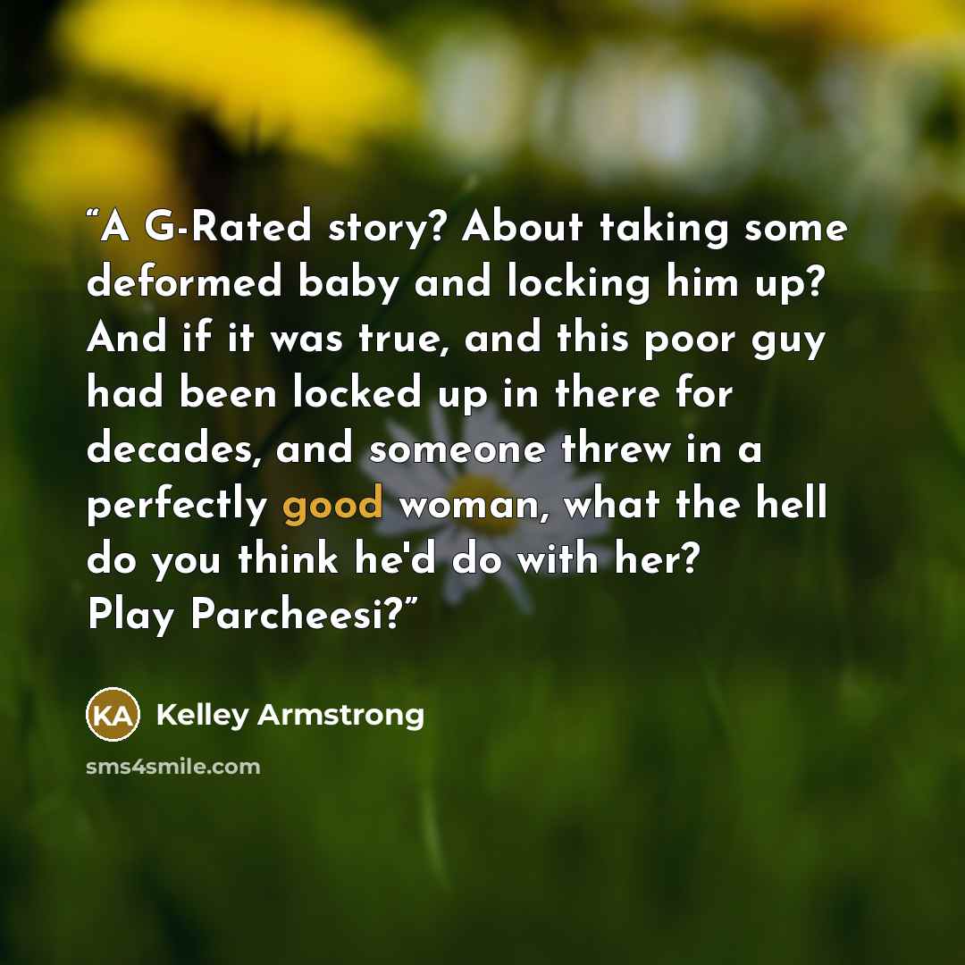 “A G-Rated story? About taking some deformed baby and locking him up? And if it was true, and this poor guy had been locked up in there for decades, and someone threw in a perfectly good woman, what the hell do you think he'd do with her? Play Parcheesi?” quote by Kelley Armstrong