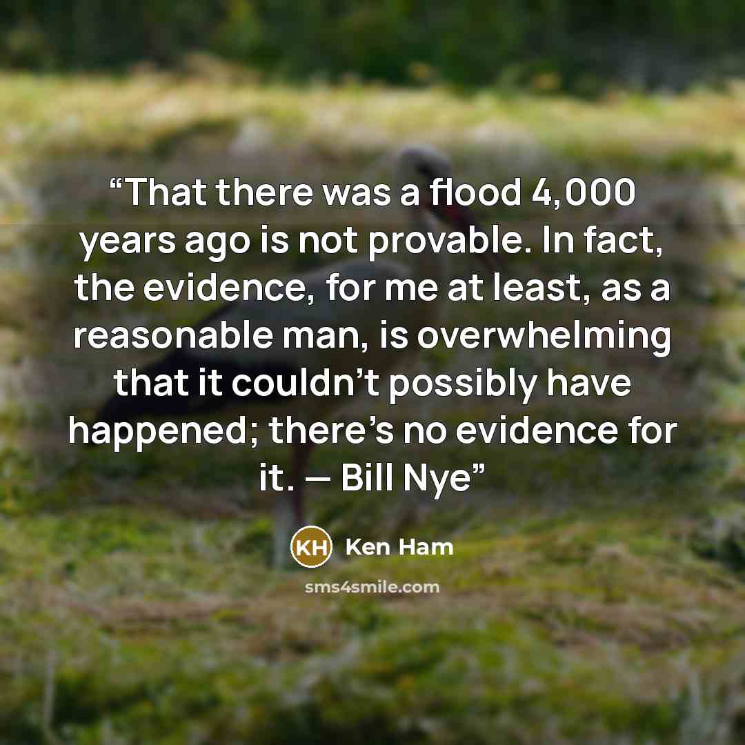 “That there was a flood 4,000 years ago is not provable. In fact, the evidence, for me at least, as a reasonable man, is overwhelming that it couldn’t possibly have happened; there’s no evidence for it. — Bill Nye” quote by Ken Ham