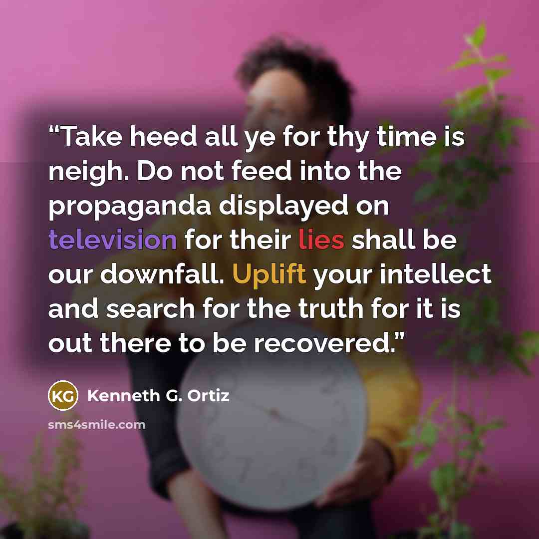 “Take heed all ye for thy time is neigh. Do not feed into the propaganda displayed on television for their lies shall be our downfall. Uplift your intellect and search for the truth for it is out there to be recovered.” quote by Kenneth G. Ortiz