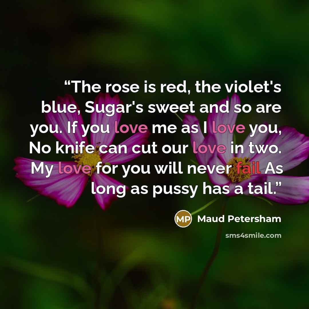 “The rose is red, the violet's blue, Sugar's sweet and so are you. If you love me as I love you, No knife can cut our love in two. My love for you will never fail As long as pussy has a tail.” quote by Maud Petersham
