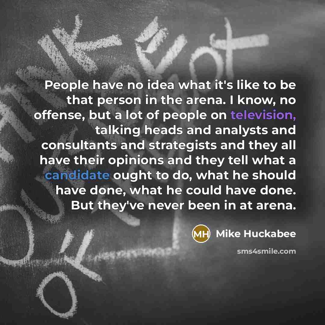 “People have no idea what it's like to be that person in the arena. I know, no offense, but a lot of people on television, talking heads and analysts and consultants and strategists and they all have their opinions and they tell what a candidate ought to do, what he should have done, what he could…” quote by Mike Huckabee