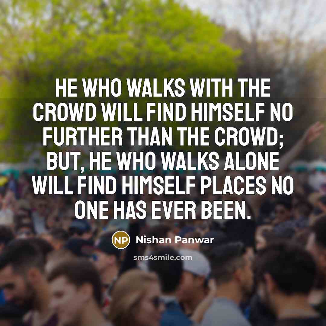 “He who walks with the crowd will find himself no further than the crowd; but, he who walks alone will find himself places no one has ever been.” quote by Nishan Panwar