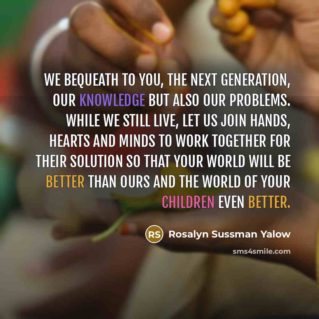 “We bequeath to you, the next generation, our knowledge but also our problems. While we still live, let us join hands, hearts and minds to work together for their solution so that your world will be better than ours and the world of your children even better.” quote by Rosalyn Sussman Yalow