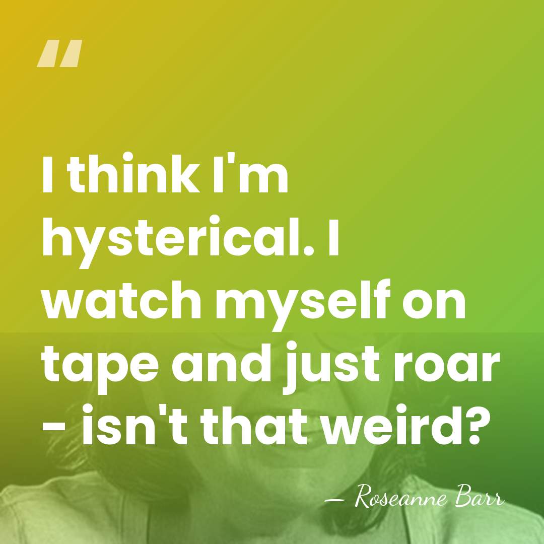 I think I'm hysterical. I watch myself on tape and just roar&hellip; - Roseanne Barr