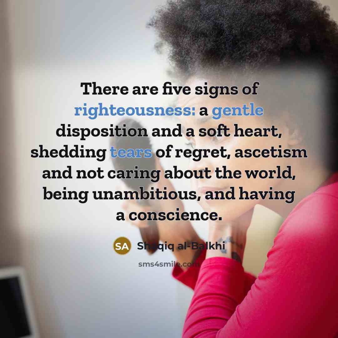 “There are five signs of righteousness: a gentle disposition and a soft heart, shedding tears of regret, ascetism and not caring about the world, being unambitious, and having a conscience.” quote by Shaqiq al-Balkhi