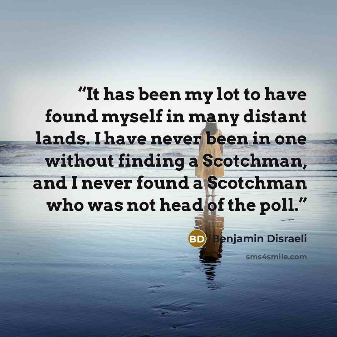 “It has been my lot to have found myself in many distant lands. I have never been in one without finding a Scotchman, and I never found a Scotchman who was not head of the poll.” quote by Benjamin Disraeli