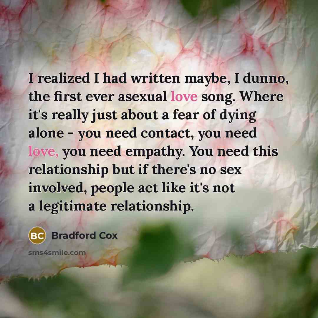 “I realized I had written maybe, I dunno, the first ever asexual love song. Where it's really just about a fear of dying alone - you need contact, you need love, you need empathy. You need this relationship but if there's no sex involved, people act like it's not a legitimate relationship.” quote by Bradford Cox