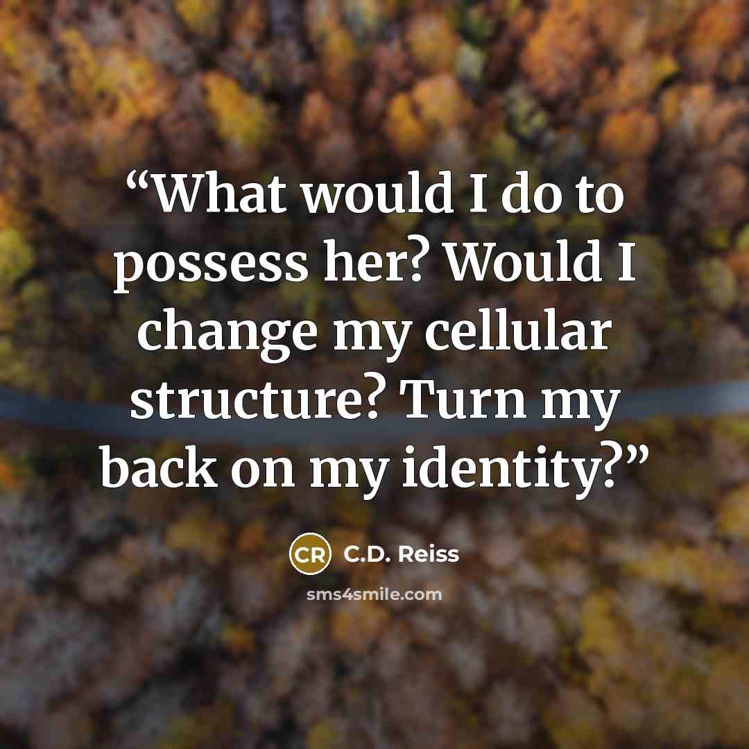 “What would I do to possess her? Would I change my cellular structure? Turn my back on my identity?” quote by C.D. Reiss