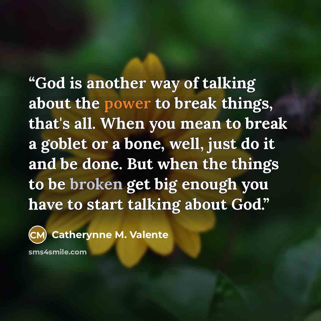 “God is another way of talking about the power to break things, that's all. When you mean to break a goblet or a bone, well, just do it and be done. But when the things to be broken get big enough you have to start talking about God.” quote by Catherynne M. Valente