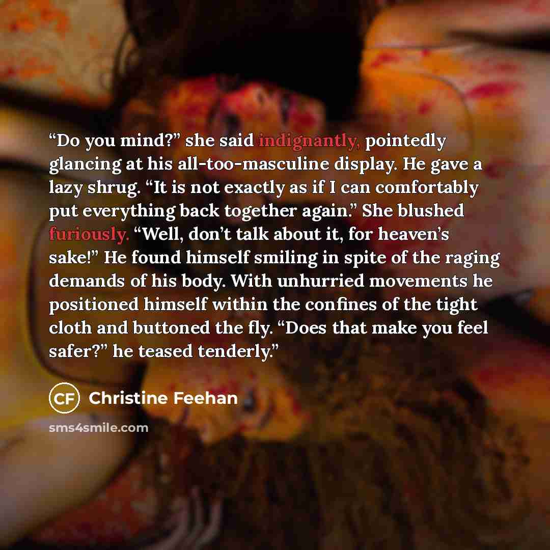 “Do you mind?” she said indignantly, pointedly glancing at his all-too-masculine display. He gave a lazy shrug. “It is not exactly as if I can comfortably put everything back together again.” She blushed furiously. “Well, don’t talk about it, for heaven’s sake!” He found himself smiling in spite of…” quote by Christine Feehan