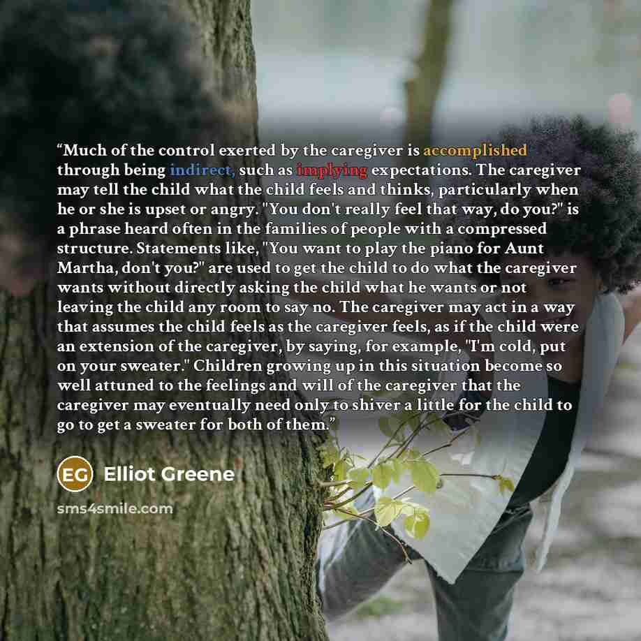 “Much of the control exerted by the caregiver is accomplished through being indirect, such as implying expectations. The caregiver may tell the child what the child feels and thinks, particularly when he or she is upset or angry. "You don't really feel that way, do you?" is a phrase heard often in…” quote by Elliot Greene