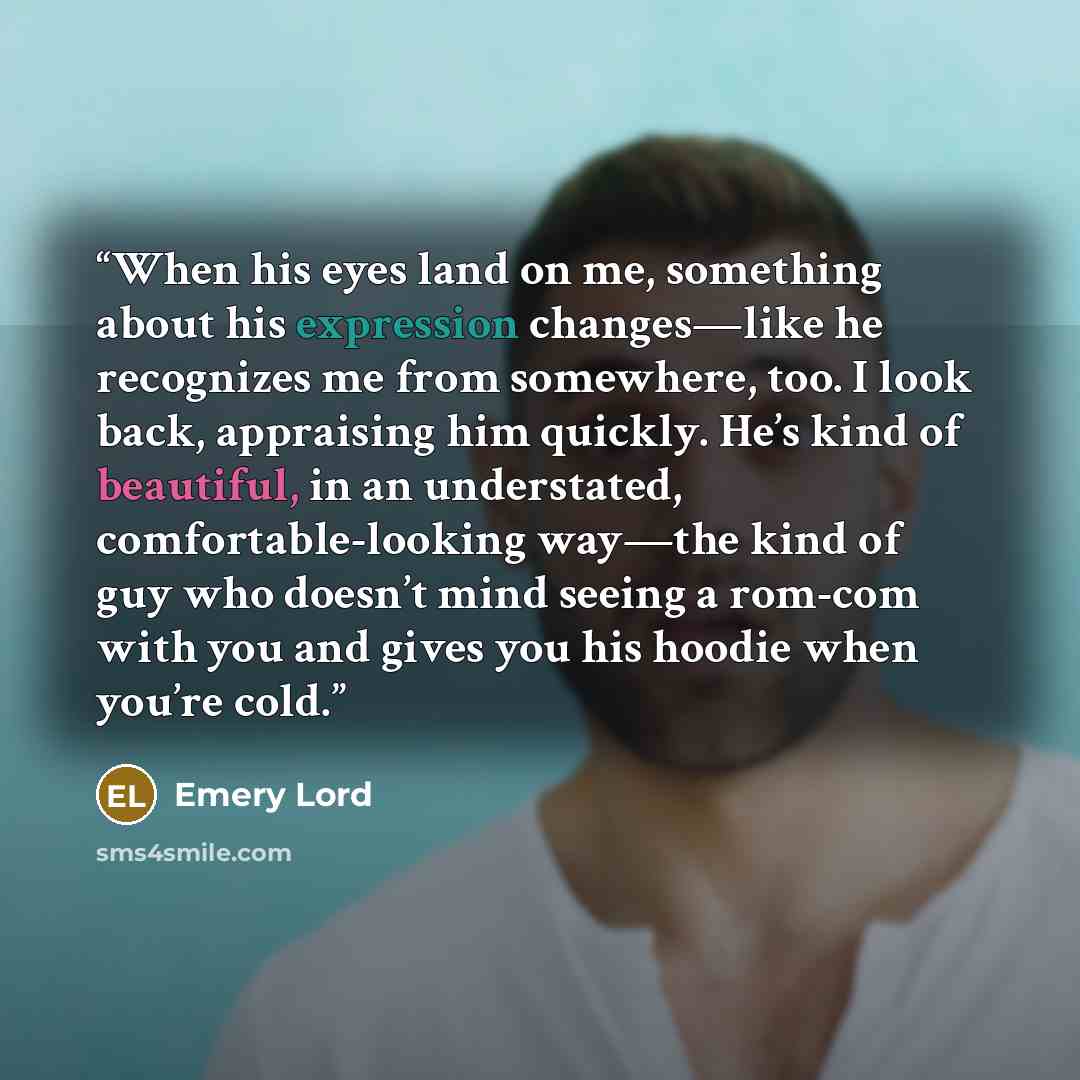 “When his eyes land on me, something about his expression changes—like he recognizes me from somewhere, too. I look back, appraising him quickly. He’s kind of beautiful, in an understated, comfortable-looking way—the kind of guy who doesn’t mind seeing a rom-com with you and gives you his hoodie…” quote by Emery Lord