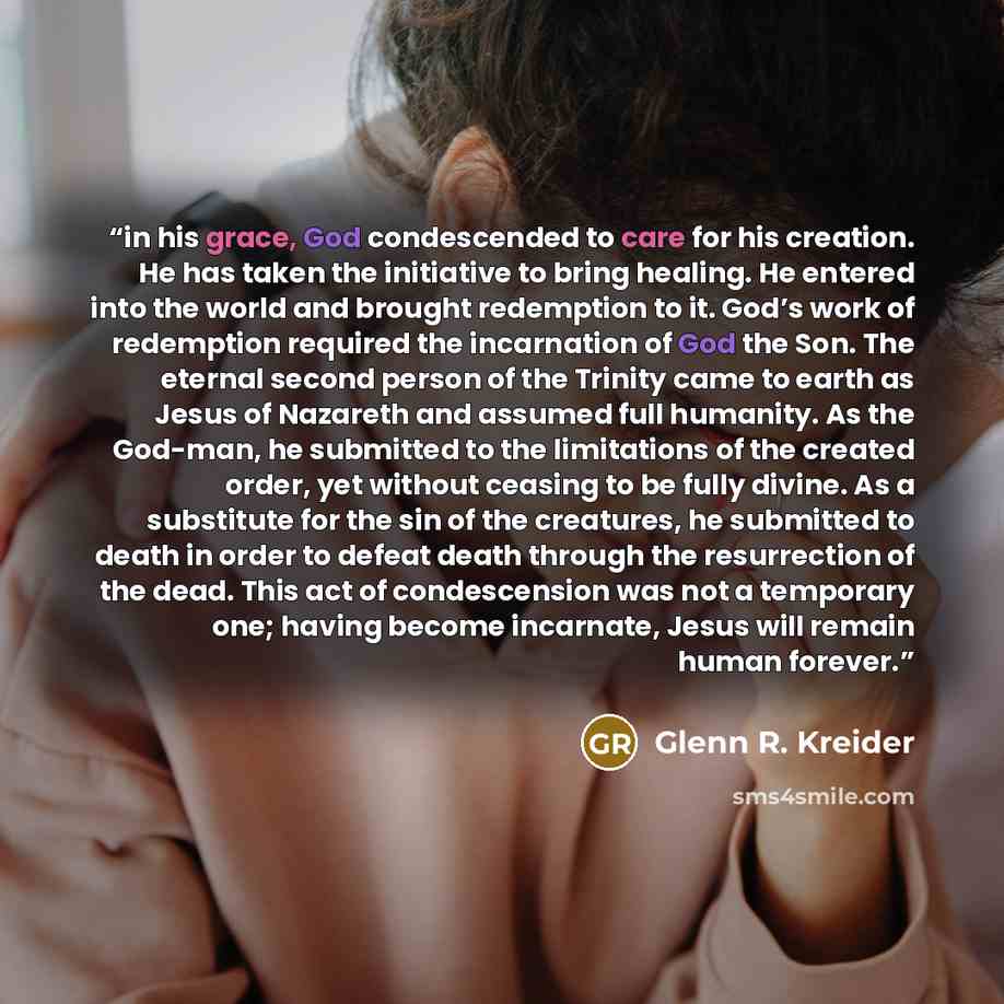 “in his grace, God condescended to care for his creation. He has taken the initiative to bring healing. He entered into the world and brought redemption to it. God’s work of redemption required the incarnation of God the Son. The eternal second person of the Trinity came to earth as Jesus of…” quote by Glenn R. Kreider