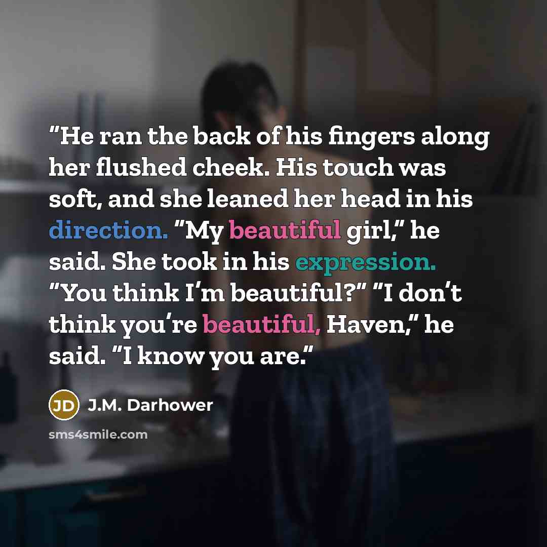 “He ran the back of his fingers along her flushed cheek. His touch was soft, and she leaned her head in his direction. “My beautiful girl,” he said. She took in his expression. “You think I’m beautiful?” “I don’t think you’re beautiful, Haven,” he said. “I know you are.” quote by J.M. Darhower