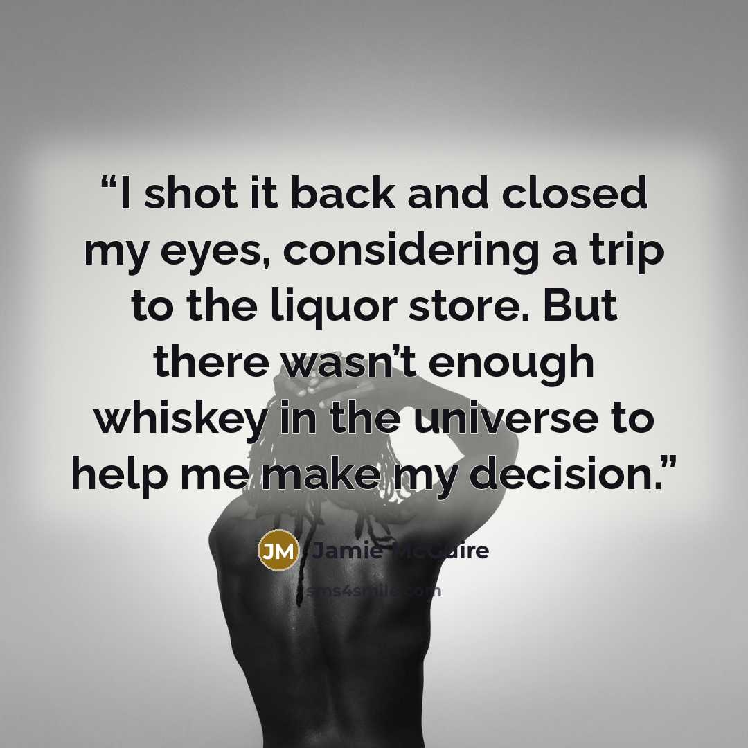 “I shot it back and closed my eyes, considering a trip to the liquor store. But there wasn’t enough whiskey in the universe to help me make my decision.” quote by Jamie McGuire