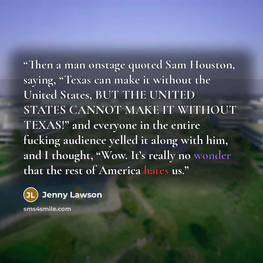 “Then a man onstage quoted Sam Houston, saying, “Texas can make it without the United States, BUT THE UNITED STATES CANNOT MAKE IT WITHOUT TEXAS!” and everyone in the entire fucking audience yelled it along with him, and I thought, “Wow. It’s really no wonder that the rest of America hates us.” quote by Jenny Lawson