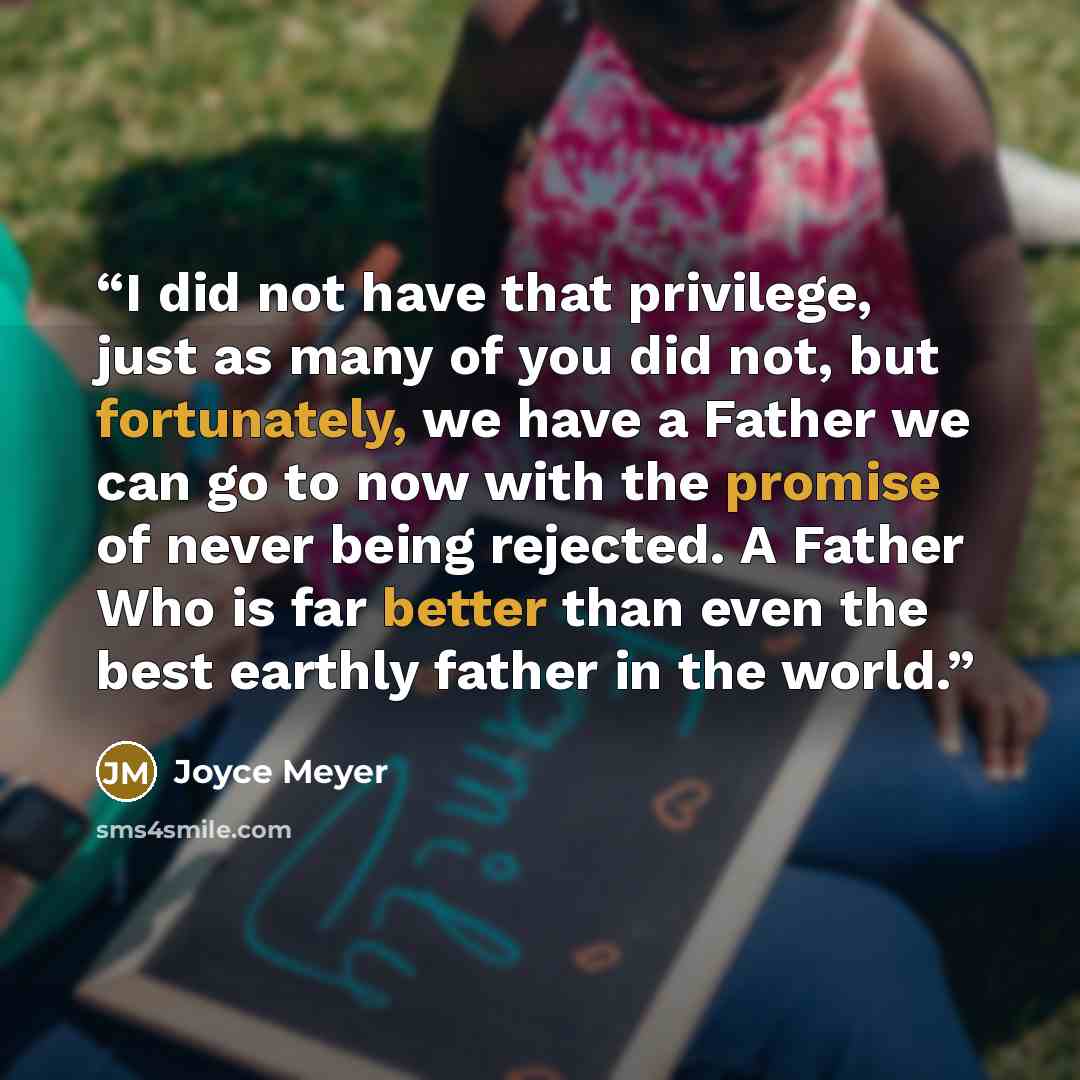 “I did not have that privilege, just as many of you did not, but fortunately, we have a Father we can go to now with the promise of never being rejected. A Father Who is far better than even the best earthly father in the world.” quote by Joyce Meyer