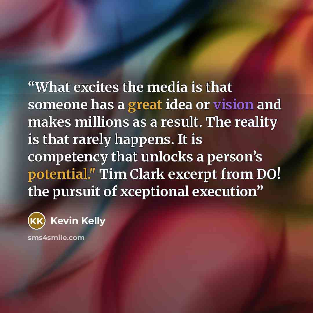 “What excites the media is that someone has a great idea or vision and makes millions as a result. The reality is that rarely happens. It is competency that unlocks a person’s potential." Tim Clark excerpt from DO! the pursuit of xceptional execution” quote by Kevin Kelly