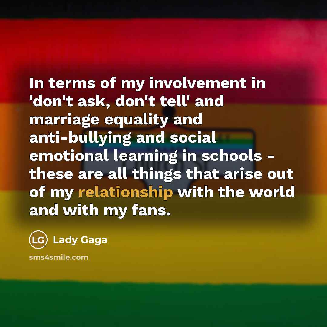 “In terms of my involvement in 'don't ask, don't tell' and marriage equality and anti-bullying and social emotional learning in schools - these are all things that arise out of my relationship with the world and with my fans.” quote by Lady Gaga