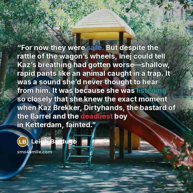 “For now they were safe. But despite the rattle of the wagon’s wheels, Inej could tell Kaz’s breathing had gotten worse—shallow, rapid pants like an animal caught in a trap. It was a sound she’d never thought to hear from him. It was because she was listening so closely that she knew the exact…” quote by Leigh Bardugo