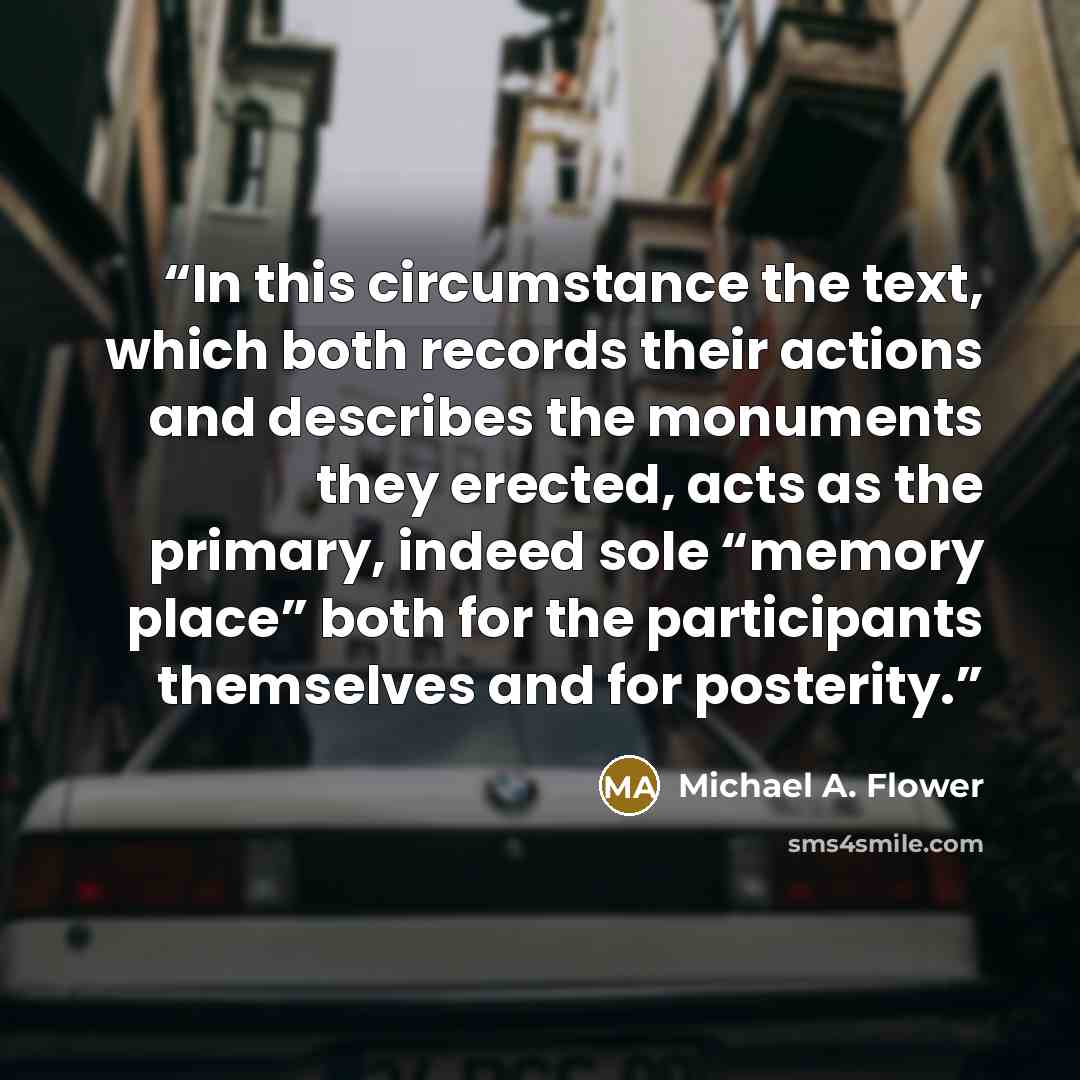 “In this circumstance the text, which both records their actions and describes the monuments they erected, acts as the primary, indeed sole “memory place” both for the participants themselves and for posterity.” quote by Michael A. Flower