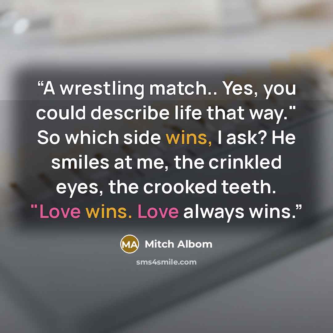 “A wrestling match.. Yes, you could describe life that way." So which side wins, I ask? He smiles at me, the crinkled eyes, the crooked teeth. "Love wins. Love always wins.” quote by Mitch Albom