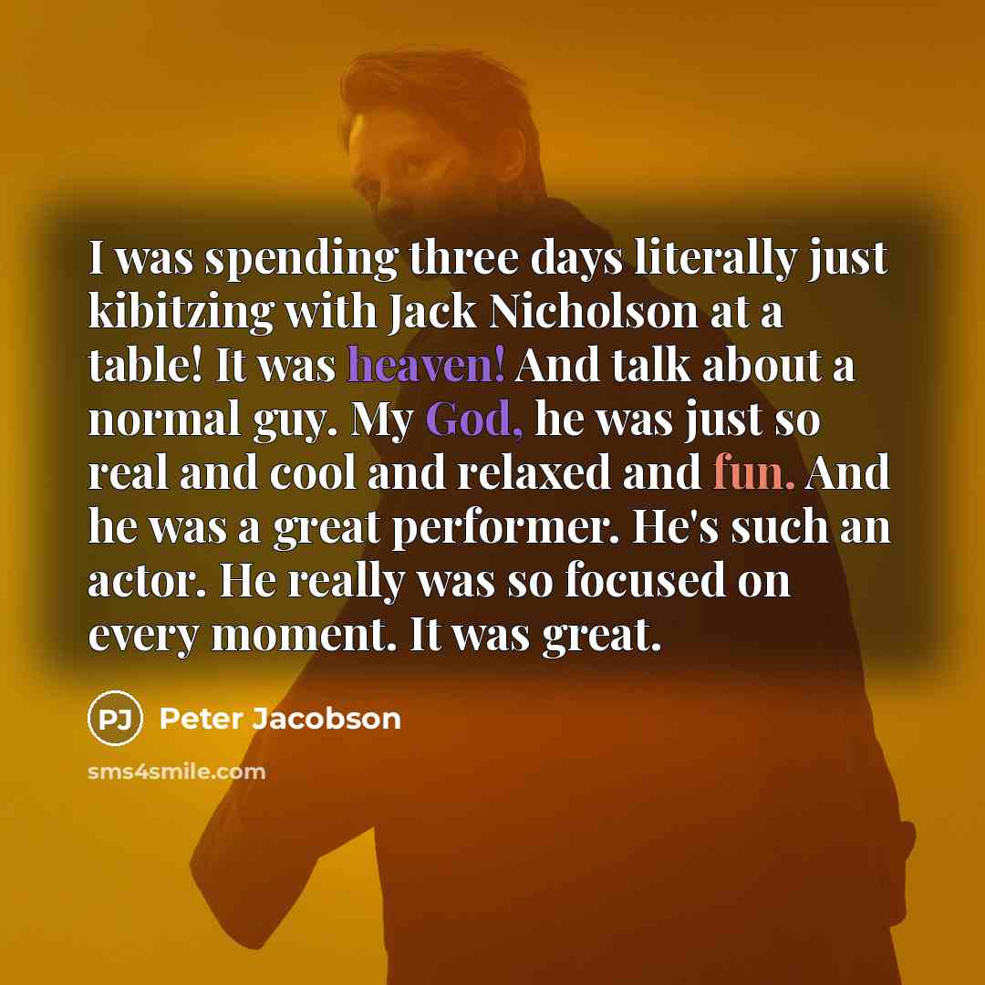 “I was spending three days literally just kibitzing with Jack Nicholson at a table! It was heaven! And talk about a normal guy. My God, he was just so real and cool and relaxed and fun. And he was a great performer. He's such an actor. He really was so focused on every moment. It was great.” quote by Peter Jacobson