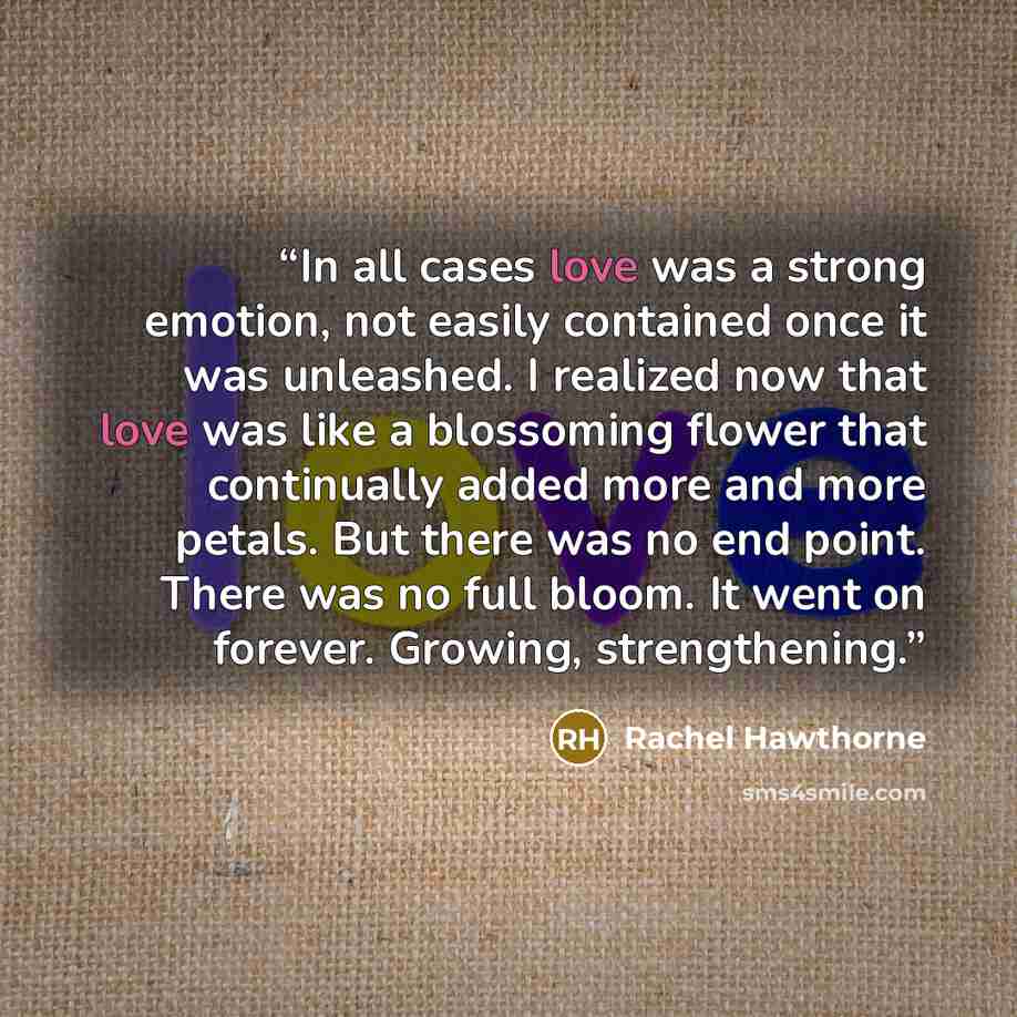 “In all cases love was a strong emotion, not easily contained once it was unleashed. I realized now that love was like a blossoming flower that continually added more and more petals. But there was no end point. There was no full bloom. It went on forever. Growing, strengthening.” quote by Rachel Hawthorne