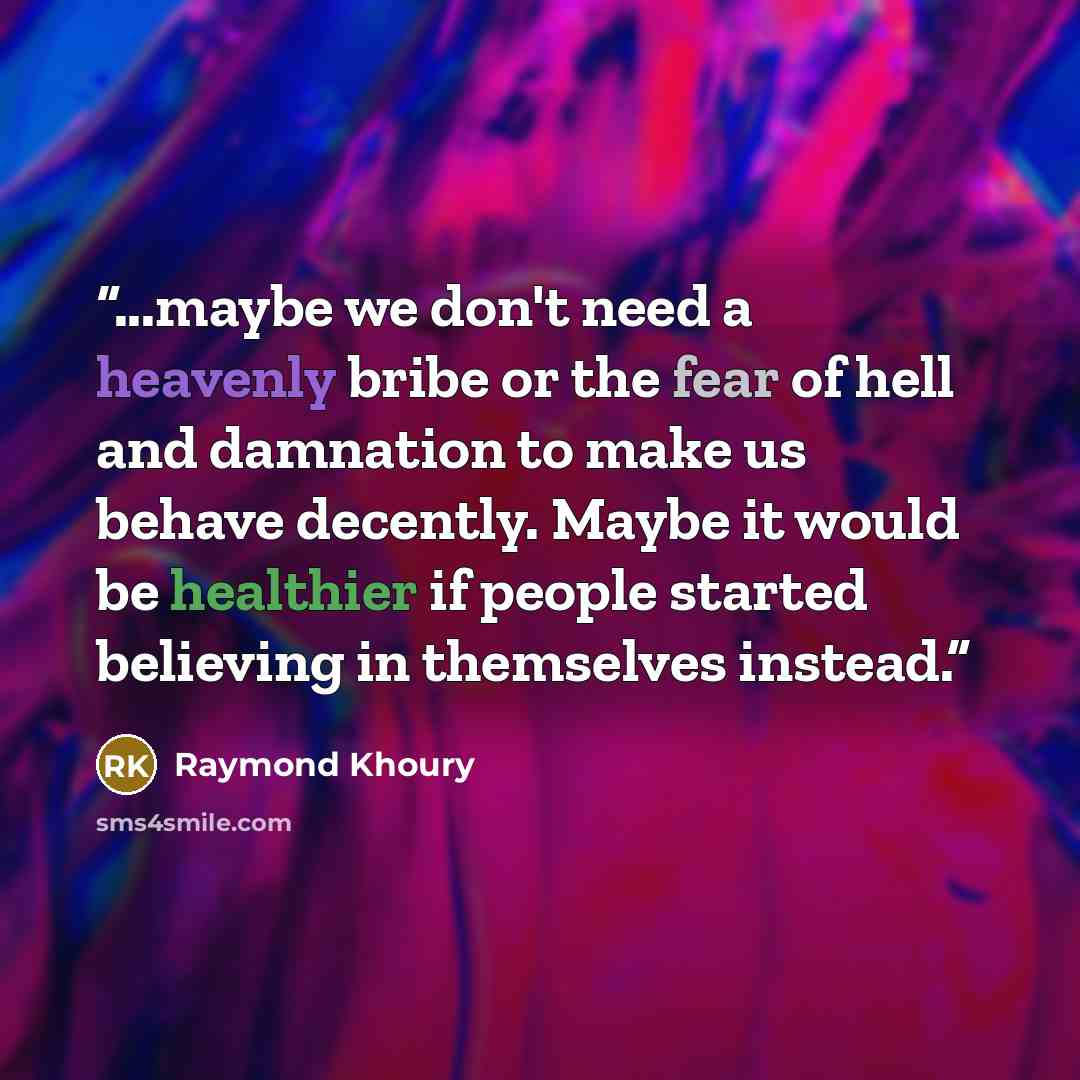 “...maybe we don't need a heavenly bribe or the fear of hell and damnation to make us behave decently. Maybe it would be healthier if people started believing in themselves instead.” quote by Raymond Khoury