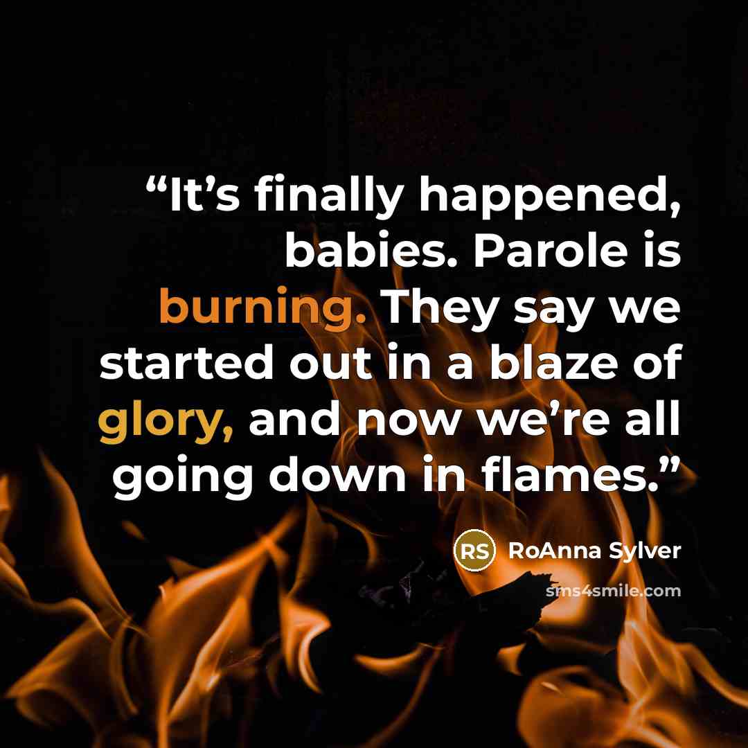 “It’s finally happened, babies. Parole is burning. They say we started out in a blaze of glory, and now we’re all going down in flames.” quote by RoAnna Sylver