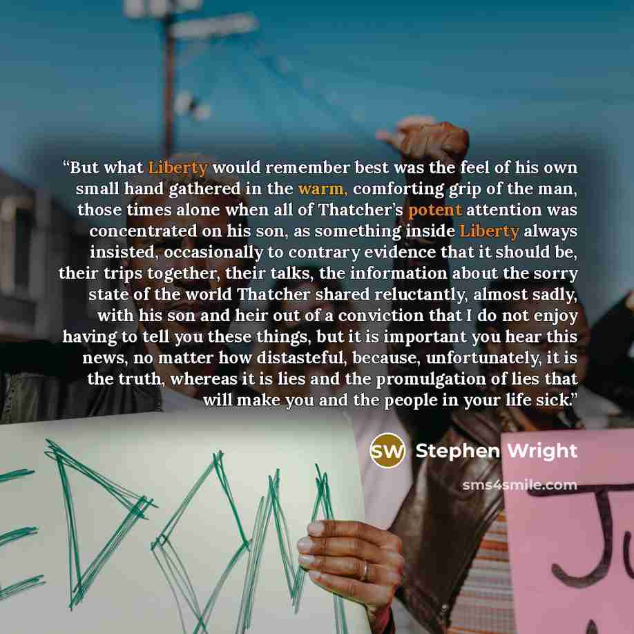 “But what Liberty would remember best was the feel of his own small hand gathered in the warm, comforting grip of the man, those times alone when all of Thatcher’s potent attention was concentrated on his son, as something inside Liberty always insisted, occasionally to contrary evidence that it…” quote by Stephen Wright
