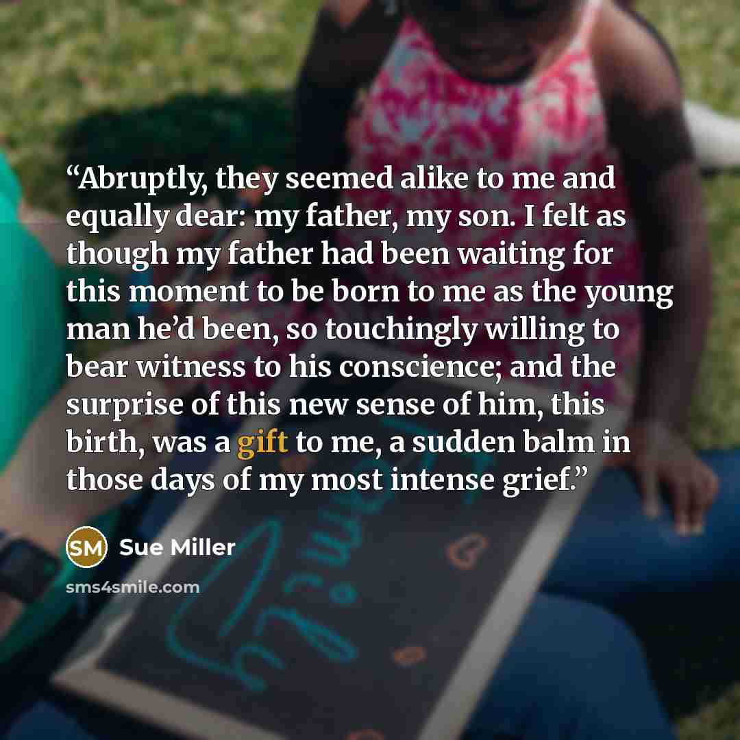 “Abruptly, they seemed alike to me and equally dear: my father, my son. I felt as though my father had been waiting for this moment to be born to me as the young man he’d been, so touchingly willing to bear witness to his conscience; and the surprise of this new sense of him, this birth, was a gift…” quote by Sue Miller