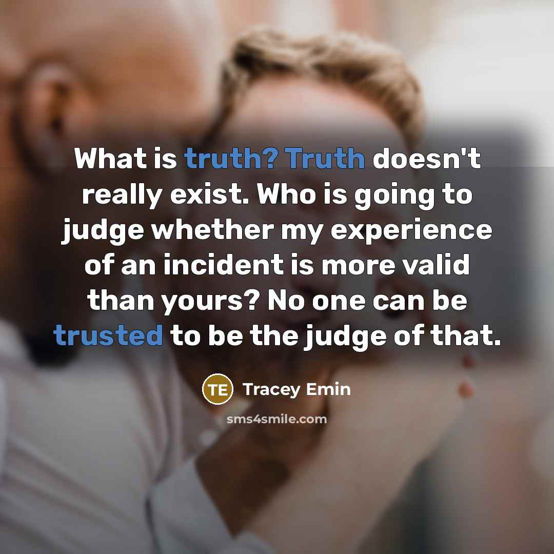 “What is truth? Truth doesn't really exist. Who is going to judge whether my experience of an incident is more valid than yours? No one can be trusted to be the judge of that.” quote by Tracey Emin