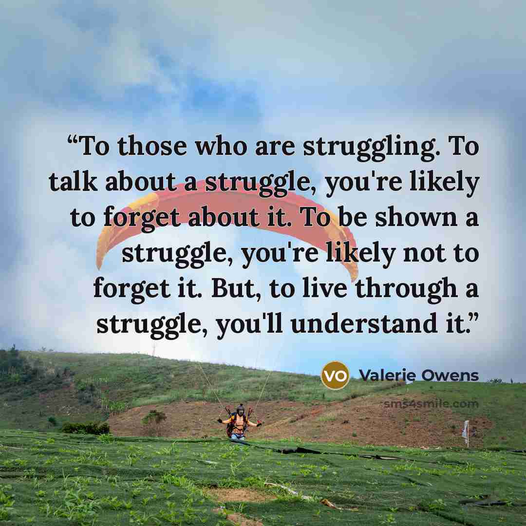 “To those who are struggling. To talk about a struggle, you're likely to forget about it. To be shown a struggle, you're likely not to forget it. But, to live through a struggle, you'll understand it.” quote by Valerie Owens