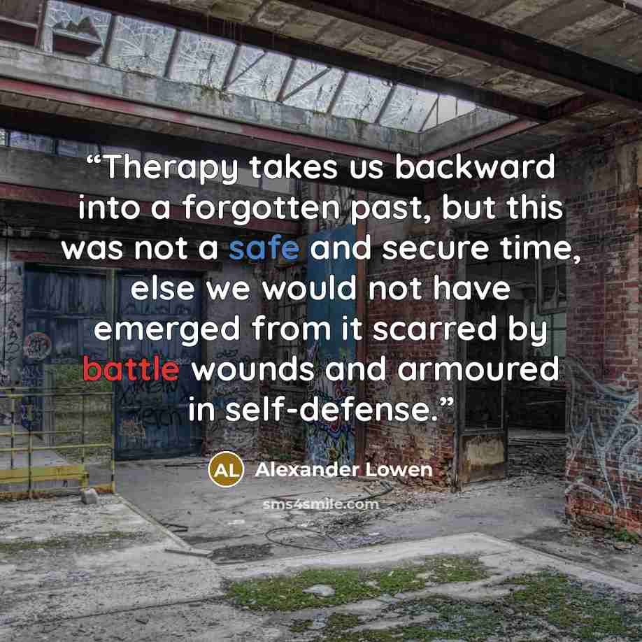 “Therapy takes us backward into a forgotten past, but this was not a safe and secure time, else we would not have emerged from it scarred by battle wounds and armoured in self-defense.” quote by Alexander Lowen