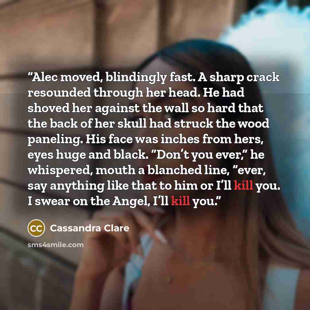 “Alec moved, blindingly fast. A sharp crack resounded through her head. He had shoved her against the wall so hard that the back of her skull had struck the wood paneling. His face was inches from hers, eyes huge and black. “Don’t you ever,” he whispered, mouth a blanched line, “ever, say anything…” quote by Cassandra Clare