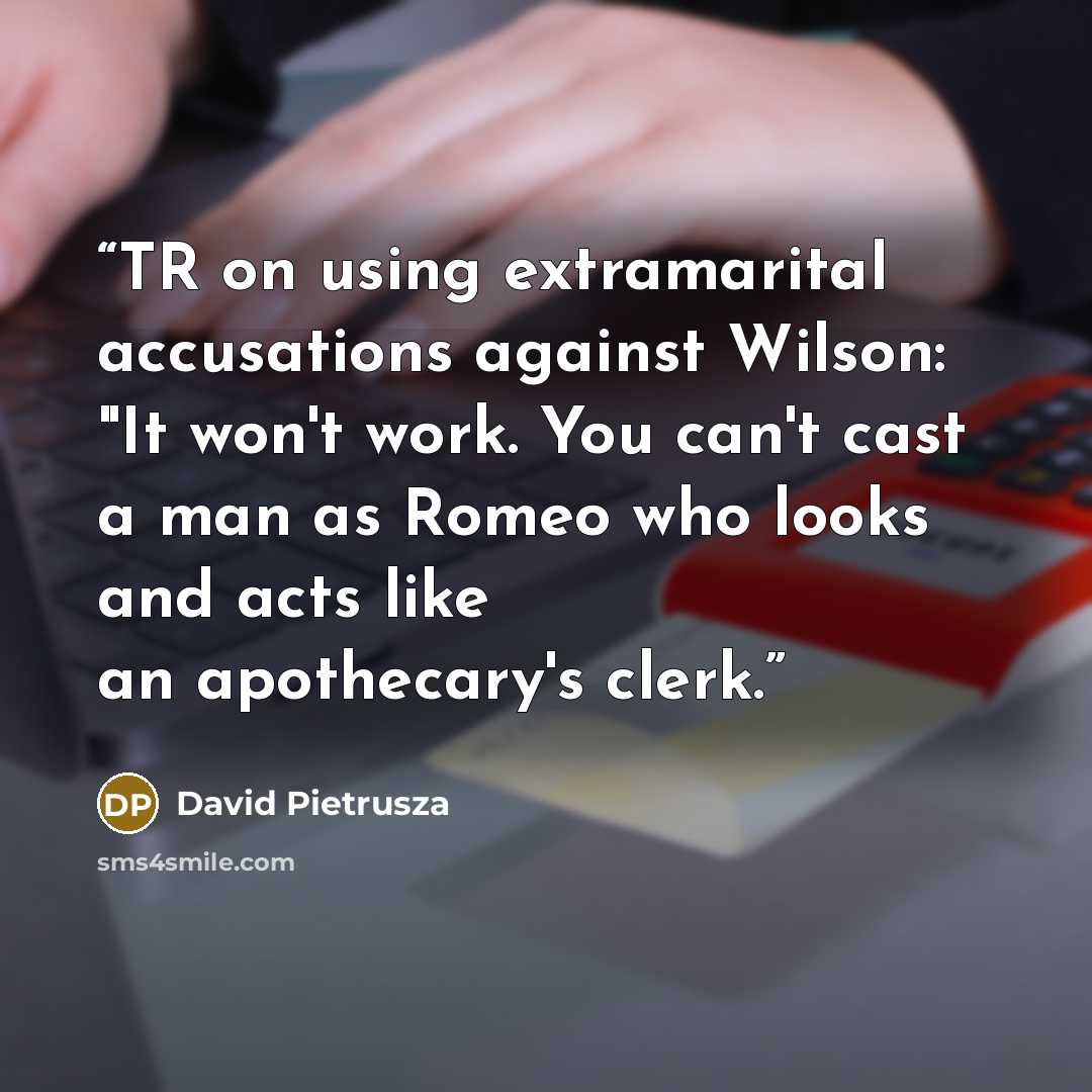 “TR on using extramarital accusations against Wilson: "It won't work. You can't cast a man as Romeo who looks and acts like an apothecary's clerk.” quote by David Pietrusza