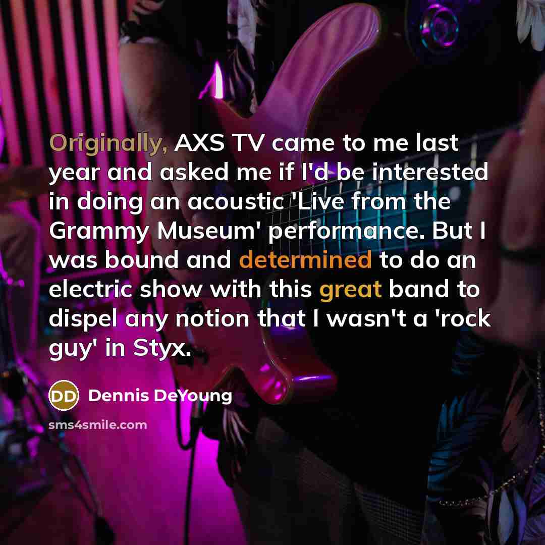 “Originally, AXS TV came to me last year and asked me if I'd be interested in doing an acoustic 'Live from the Grammy Museum' performance. But I was bound and determined to do an electric show with this great band to dispel any notion that I wasn't a 'rock guy' in Styx.” quote by Dennis DeYoung