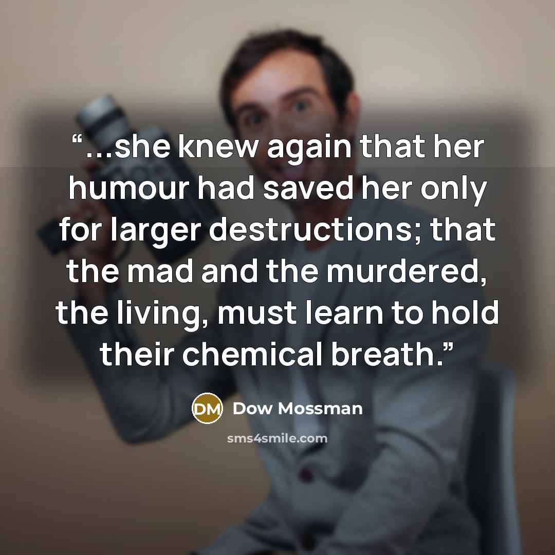 “...she knew again that her humour had saved her only for larger destructions; that the mad and the murdered, the living, must learn to hold their chemical breath.” quote by Dow Mossman
