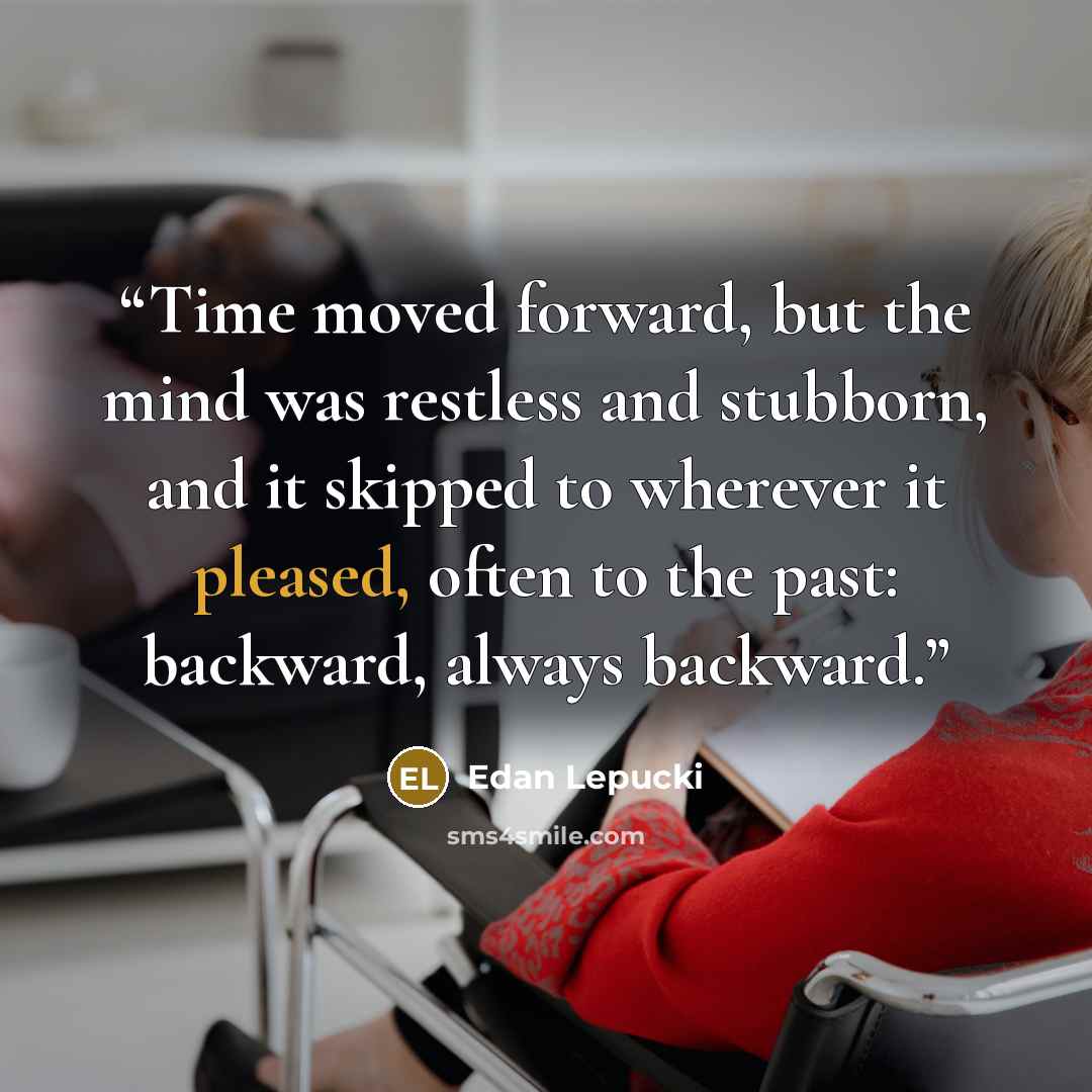 “Time moved forward, but the mind was restless and stubborn, and it skipped to wherever it pleased, often to the past: backward, always backward.” quote by Edan Lepucki