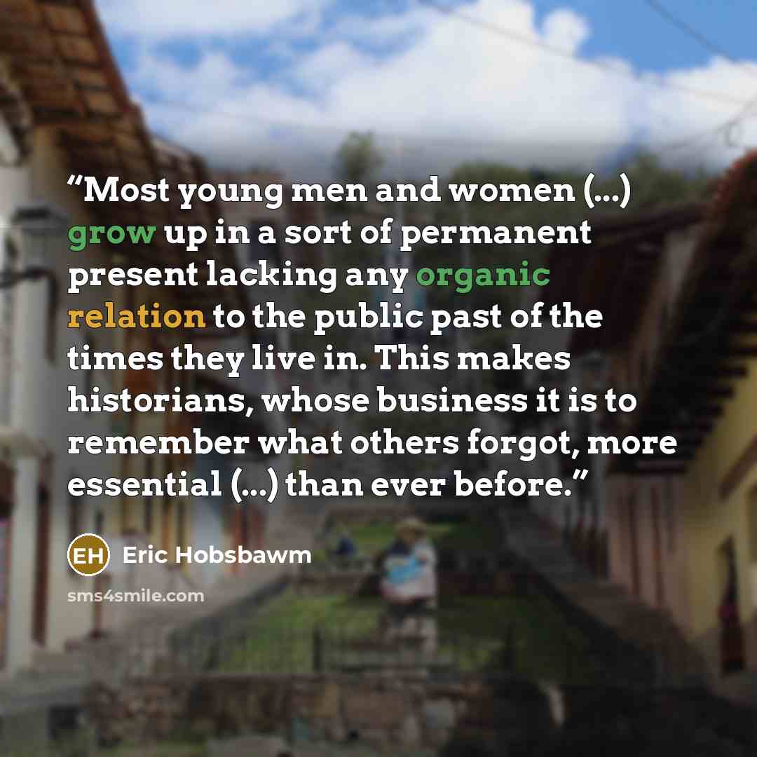“Most young men and women (...) grow up in a sort of permanent present lacking any organic relation to the public past of the times they live in. This makes historians, whose business it is to remember what others forgot, more essential (...) than ever before.” quote by Eric Hobsbawm