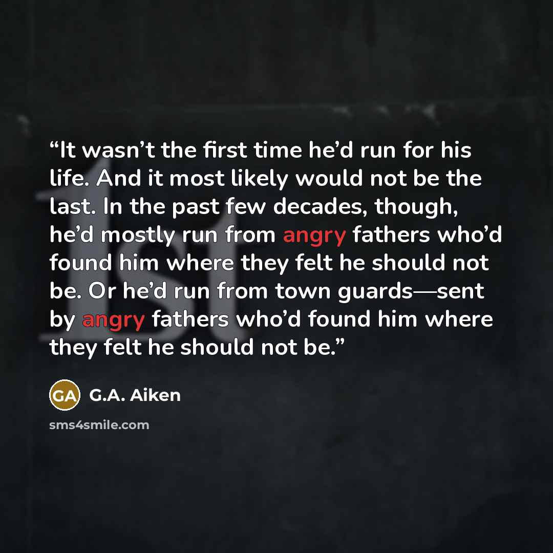 “It wasn’t the first time he’d run for his life. And it most likely would not be the last. In the past few decades, though, he’d mostly run from angry fathers who’d found him where they felt he should not be. Or he’d run from town guards—sent by angry fathers who’d found him where they felt he…” quote by G.A. Aiken
