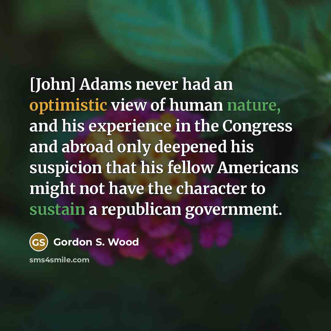 “[John] Adams never had an optimistic view of human nature, and his experience in the Congress and abroad only deepened his suspicion that his fellow Americans might not have the character to sustain a republican government.” quote by Gordon S. Wood