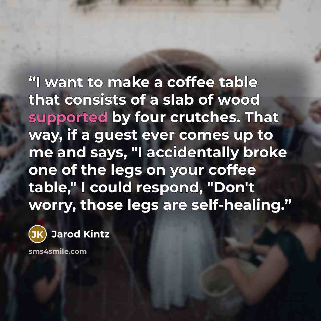 “I want to make a coffee table that consists of a slab of wood supported by four crutches. That way, if a guest ever comes up to me and says, "I accidentally broke one of the legs on your coffee table," I could respond, "Don't worry, those legs are self-healing.” quote by Jarod Kintz
